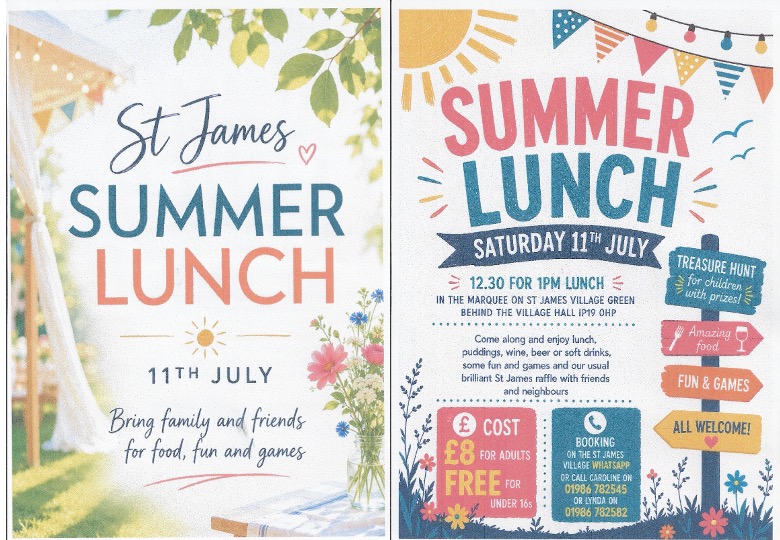 Summer Lunch: Come along and enjoy lunch, puddings, wine, beer or soft drinks, some fun and games and our usual brilliant St James raffle with friends and neighbours
COST
£8 FOR ADULTS FREE FOR
UNDER 16s
BOOKING
ON THE ST JAMES VILLAGE WHATSAPP OR CALL CAROLINE ON
01986 782545
OR LYNDA ON
01986 782582 Summer Lunch: Come along and enjoy lunch, puddings, wine, beer or soft drinks, some fun and games and our usual brilliant St James raffle with friends and neighbours
COST
£8 FOR ADULTS FREE FOR
UNDER 16s
BOOKING
ON THE ST JAMES VILLAGE WHATSAPP OR CALL CAROLINE ON
01986 782545
OR LYNDA ON
01986 782582
